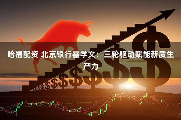 哈福配资 北京银行霍学文：三轮驱动赋能新质生产力