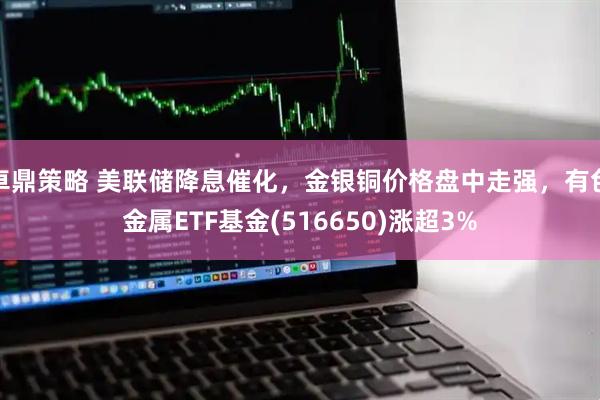 卓鼎策略 美联储降息催化，金银铜价格盘中走强，有色金属ETF基金(516650)涨超3%